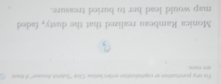 Fix any punctuation or capitalization errors below, Click ''Submit Anewer'' if there 
are none. 
Monica Rambeau realized that the dusty, faded 
map would lead her to buried treasure.