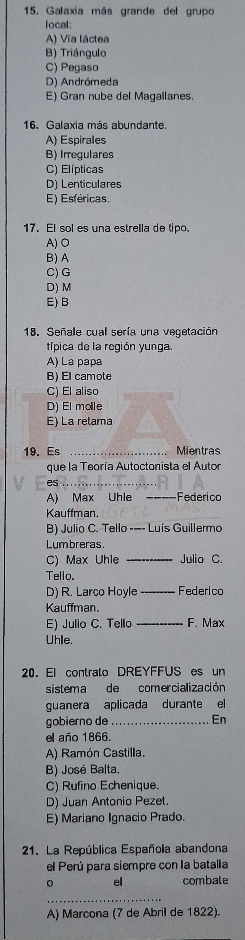 Galaxia más grande del grupo
local:
A) Vía láctea
B) Triángulo
C) Pegaso
D) Andrómeda
E) Gran nube del Magallanes.
16. Galaxia más abundante.
A) Espirales
B) Irregulares
C) Elípticas
D) Lenticulares
E) Esféricas.
17. El sol es una estrella de tipo.
A)O
B) A
C)G
D) M
E) B
18. Señale cual sería una vegetación
típica de la región yunga.
A) La papa
B) El camote
C) El aliso
D) El molle
E) La retama
19. Es _Mientras
que la Teoría Autoctonista el Autor
es_
A) Max Uhle _Federico
Kauffman.
B) Julio C. Tello -—- Luís Guillermo
Lumbreras.
C) Max Uhle _Julio C.
Tello.
D) R. Larco Hoyle _Federico
Kauffman.
E) Julio C. Tello _F. Max
Uhle.
20. El contrato DREYFFUS es un
sistema de comercialización
guanera aplicada durante el
gobierno de _En
el año 1866.
A) Ramón Castilla.
B) José Balta.
C) Rufino Echenique.
D) Juan Antonio Pezet.
E) Mariano Ignacio Prado.
21. La República Española abandona
el Perú para siempre con la batalla
el combate
_
A) Marcona (7 de Abril de 1822).