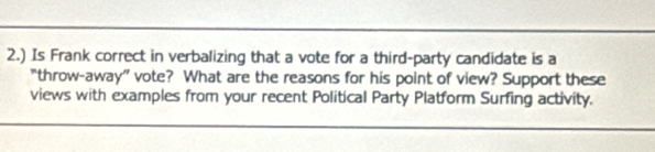 2.) Is Frank correct in verbalizing that a vote for a third-party candidate is a 
“throw-away” vote? What are the reasons for his point of view? Support these 
views with examples from your recent Political Party Platform Surfing activity.