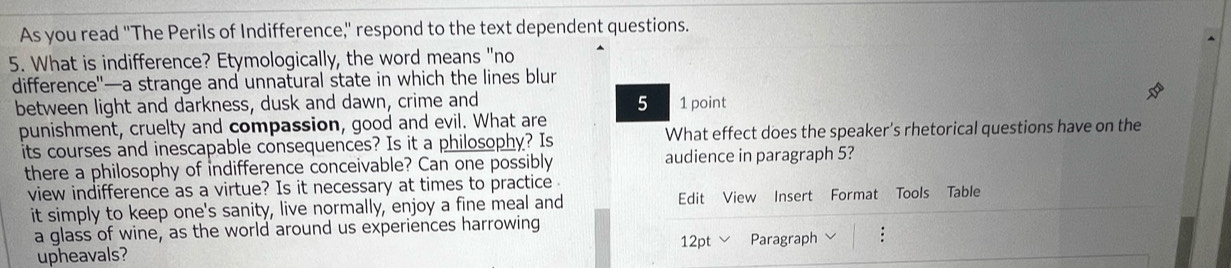 As you read "The Perils of Indifference," respond to the text dependent questions. 
5. What is indifference? Etymologically, the word means "no 
difference"—a strange and unnatural state in which the lines blur 
between light and darkness, dusk and dawn, crime and 5 1 point 
punishment, cruelty and compassion, good and evil. What are 
its courses and inescapable consequences? Is it a philosophy? Is What effect does the speaker's rhetorical questions have on the 
there a philosophy of indifference conceivable? Can one possibly audience in paragraph 5? 
view indifference as a virtue? Is it necessary at times to practice 
it simply to keep one's sanity, live normally, enjoy a fine meal and Edit View Insert Format Tools Table 
a glass of wine, as the world around us experiences harrowing 
12pt 
upheavals? Paragraph :