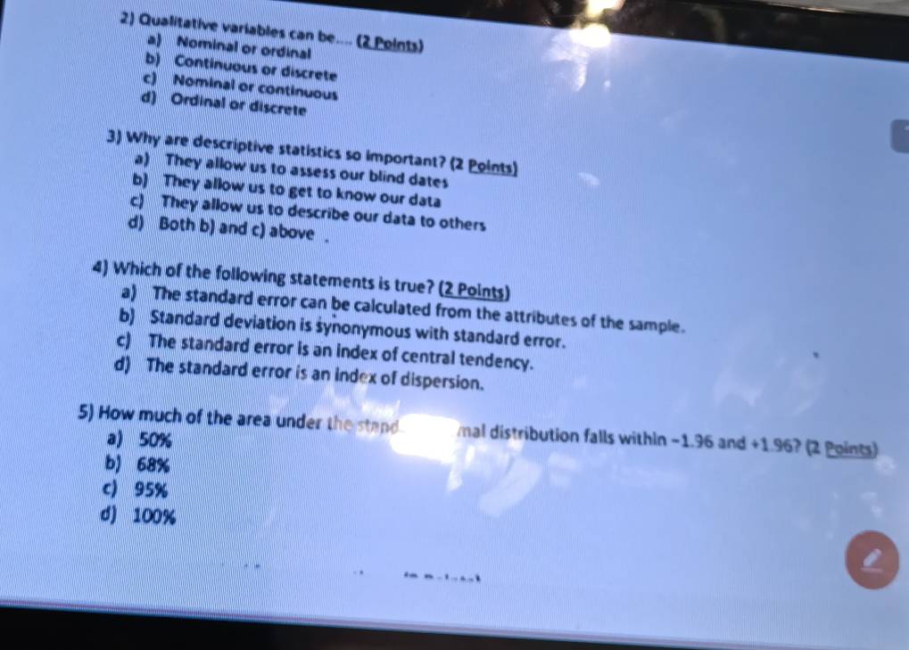 Qualitative variables can be.... (2 Points)
a) Nominal or ordinal
b) Continuous or discrete
c) Nominal or continuous
d) Ordinal or discrete
3) Why are descriptive statistics so important? (2 Points)
a) They allow us to assess our blind dates
b) They allow us to get to know our data
c) They allow us to describe our data to others
d) Both b) and c) above .
4) Which of the following statements is true? (2 Points)
a) The standard error can be calculated from the attributes of the sample.
b) Standard deviation is synonymous with standard error.
c) The standard error is an index of central tendency.
d) The standard error is an index of dispersion.
5) How much of the area under the stand mal distribution falls within −1.96 and +1.96? (2 Points)
a) 50%
b) 68%
c) 95%
d) 100%