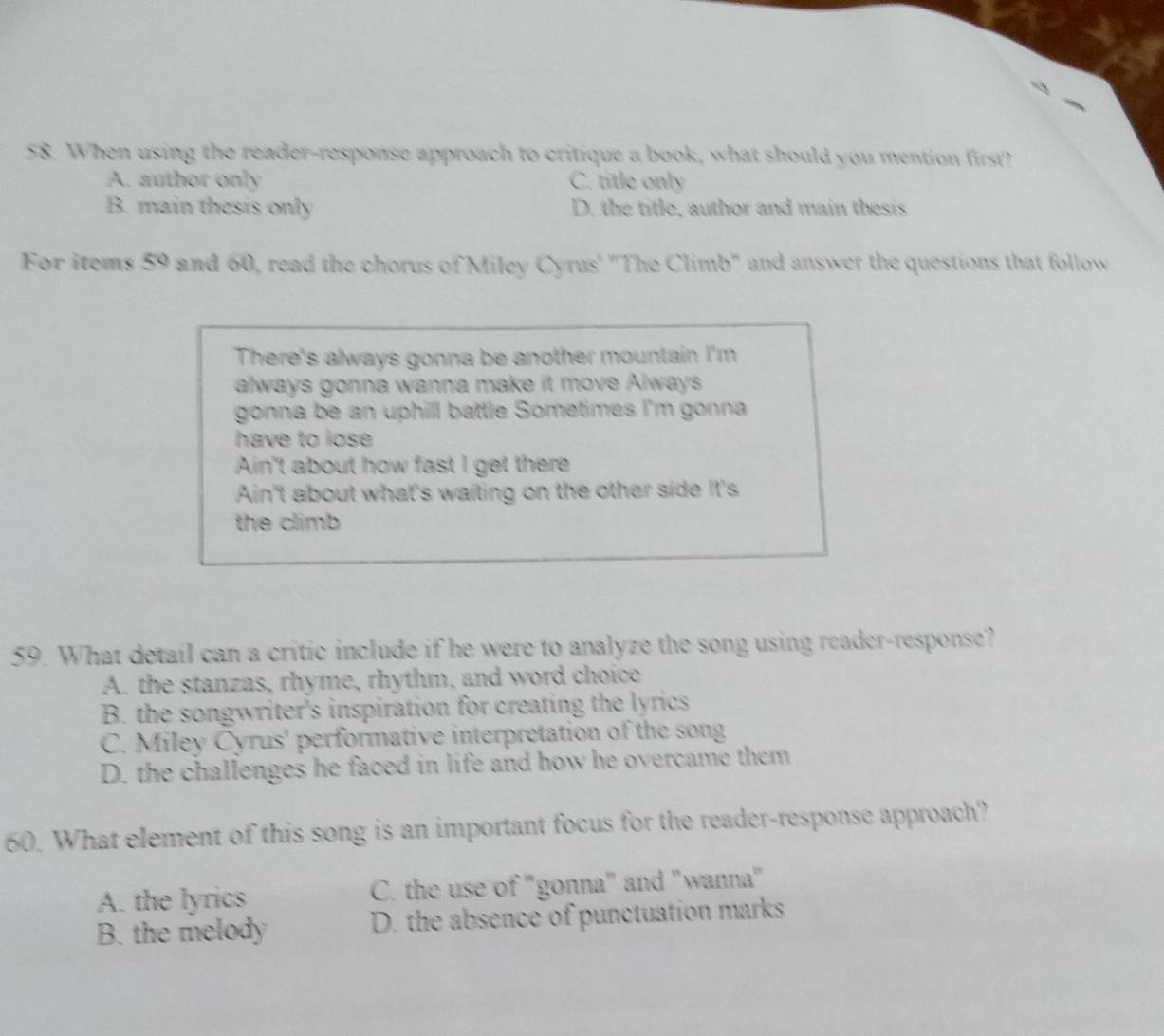 When using the reader-response approach to critique a book, what should you mention first?
A. author only C. title only
B. main thesis only D. the title, author and main thesis
For items 59 and 60, read the chorus of Miley Cyrus' ''The Climb' and answer the questions that follow
There's always gonna be another mountain I'm
always gonna wanna make it move Always
gonna be an uphill battle Sometimes I'm gonna 
have to lose 
Ain't about how fast I get there
Ain't about what's waiting on the other side It's
the climb
59. What detail can a critic include if he were to analyze the song using reader-response?
A. the stanzas, rhyme, rhythm, and word choice
B. the songwriter's inspiration for creating the lyrics
C. Miley Cyrus' performative interpretation of the song
D. the challenges he faced in life and how he overcame them
60. What element of this song is an important focus for the reader-response approach?
A. the lyrics C. the use of "gonna" and "wanna"
B. the melody D. the absence of punctuation marks