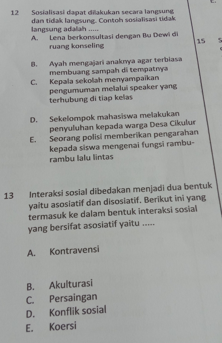 Sosialisasi dapat dilakukan secara langsung
dan tidak langsung. Contoh sosialisasi tidak
langsung adalah ....-
A. Lena berkonsultasi dengan Bu Dewi di
15 S
ruang konseling
B. Ayah mengajari anaknya agar terbiasa
membuang sampah di tempatnya
C. Kepala sekolah menyampaikan
pengumuman melalui speaker yang
terhubung di tiap kelas
D. Sekelompok mahasiswa melakukan
penyuluhan kepada warga Desa Cikulur
E. Seorang polisi memberikan pengarahan
kepada siswa mengenai fungsi rambu-
rambu lalu lintas
13 Interaksi sosial dibedakan menjadi dua bentuk
yaitu asosiatif dan disosiatif. Berikut ini yang
termasuk ke dalam bentuk interaksi sosial
yang bersifat asosiatif yaitu .....
A. Kontravensi
B. Akulturasi
C. Persaingan
D. Konflik sosial
E. Koersi