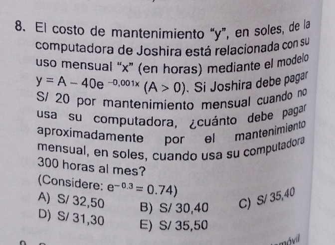 El costo de mantenimiento “ y ”, en soles, de la
computadora de Joshira está relacionada con su
uso mensual “ x ” (en horas) mediante el modelo
y=A-40e^(-0,001x)(A>0) Si Joshira debe pagar
S/ 20 por mantenimiento mensual cuando no
usa su computadora, ¿cuánto debe pagar
aproximadamente por el mantenimiento
mensual, en soles, cuando usa su computadora
300 horas al mes?
(Considere: e^(-0.3)=0.74)
A) S/ 32,50 B) S/ 30,40 C) S/ 35,40
D) S/ 31,30 E) S/ 35,50
móvil