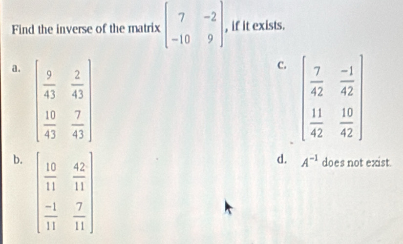 Find the inverse of the matrix beginbmatrix 7&-2 -10&9endbmatrix , if it exists.
a. beginbmatrix  9/43 & 2/43   10/43 & 7/43 endbmatrix
C. beginpmatrix  7/42 & (-1)/42   11/42 & 10/42 endpmatrix
b. beginpmatrix  10/11 & 42/11   (-1)/11 & 7/11 endpmatrix
d. A^(-1) does not exist.