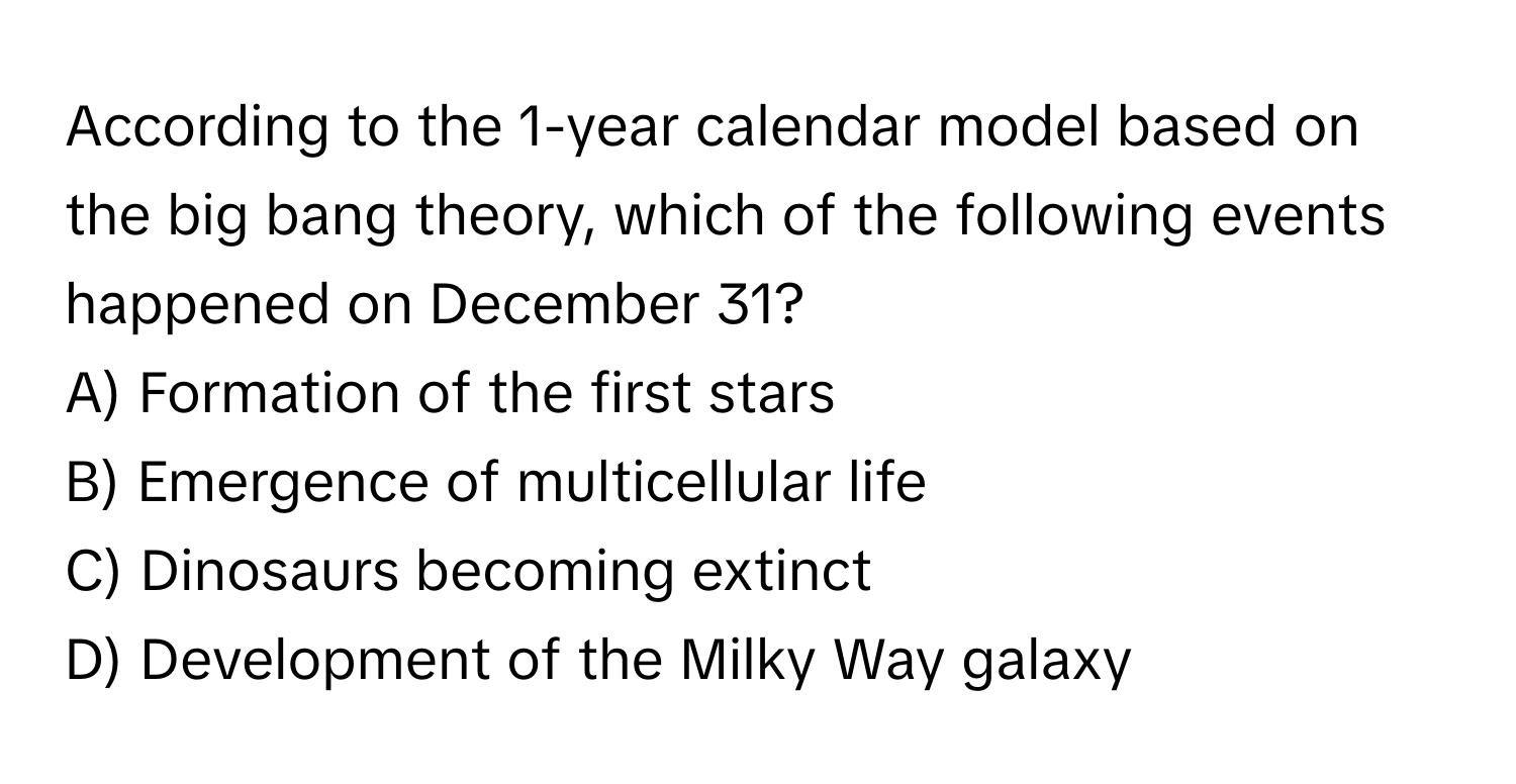 According to the 1-year calendar model based on the big bang theory, which of the following events happened on December 31?

A) Formation of the first stars
B) Emergence of multicellular life
C) Dinosaurs becoming extinct
D) Development of the Milky Way galaxy