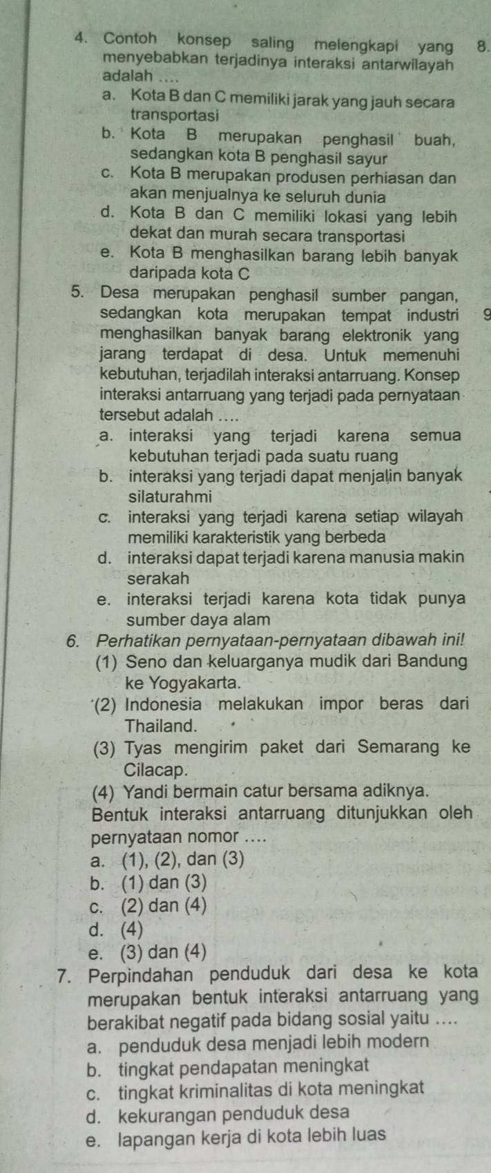 Contoh konsep saling melengkapi yang 8.
menyebabkan terjadinya interaksi antarwilayah
adalah ....
a. Kota B dan C memiliki jarak yang jauh secara
transportasi
b. Kota B merupakan penghasil buah,
sedangkan kota B penghasil sayur
c. Kota B merupakan produsen perhiasan dan
akan menjualnya ke seluruh dunia
d. Kota B dan C memiliki lokasi yang lebih
dekat dan murah secara transportasi
e. Kota B menghasilkan barang lebih banyak
daripada kota C
5. Desa merupakan penghasil sumber pangan,
sedangkan kota merupakan tempat industri
menghasilkan banyak barang elektronik yang
jarang terdapat di desa. Untuk memenuhi
kebutuhan, terjadilah interaksi antarruang. Konsep
interaksi antarruang yang terjadi pada pernyataan
tersebut adalah ....
a. interaksi yang terjadi karena semua
kebutuhan terjadi pada suatu ruang
b. interaksi yang terjadi dapat menjalin banyak
silaturahmi
c. interaksi yang terjadi karena setiap wilayah
memiliki karakteristik yang berbeda
d. interaksi dapat terjadi karena manusia makin
serakah
e. interaksi terjadi karena kota tidak punya
sumber daya alam
6. Perhatikan pernyataan-pernyataan dibawah ini!
(1) Seno dan keluarganya mudik dari Bandung
ke Yogyakarta.
*(2) Indonesia melakukan impor beras dari
Thailand.
(3) Tyas mengirim paket dari Semarang ke
Cilacap.
(4) Yandi bermain catur bersama adiknya.
Bentuk interaksi antarruang ditunjukkan oleh
pernyataan nomor ....
a. (1), (2), dan (3)
b. (1) dan (3)
c. (2) dan (4)
d. (4)
e. (3) dan (4)
7. Perpindahan penduduk dari desa ke kota
merupakan bentuk interaksi antarruang yang
berakibat negatif pada bidang sosial yaitu ....
a. penduduk desa menjadi lebih modern
b. tingkat pendapatan meningkat
c. tingkat kriminalitas di kota meningkat
d. kekurangan penduduk desa
e. lapangan kerja di kota lebih luas