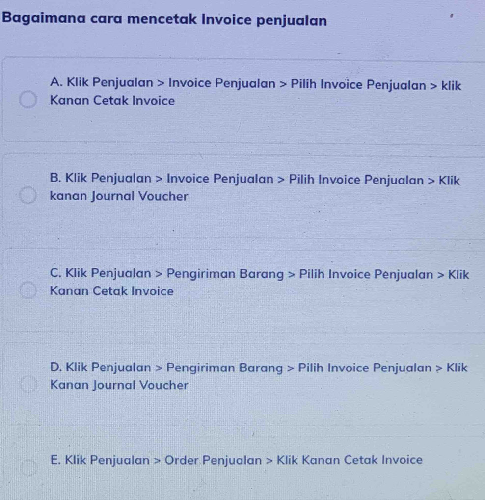 Bagaimana cara mencetak Invoice penjualan
A. Klik Penjualan > Invoice Penjualan > Pilih Invoice Penjualan > klik
Kanan Cetak Invoice
B. Klik Penjualan > Invoice Penjualan > Pilih Invoice Penjualan > Klik
kanan Journal Voucher
C. Klik Penjualan > Pengiriman Barang > Pilih Invoice Penjualan > Klik
Kanan Cetak Invoice
D. Klik Penjualan > Pengiriman Barang > Pilih Invoice Penjualan > Klik
Kanan Journal Voucher
E. Klik Penjualan > Order Penjualan > Klik Kanan Cetak Invoice