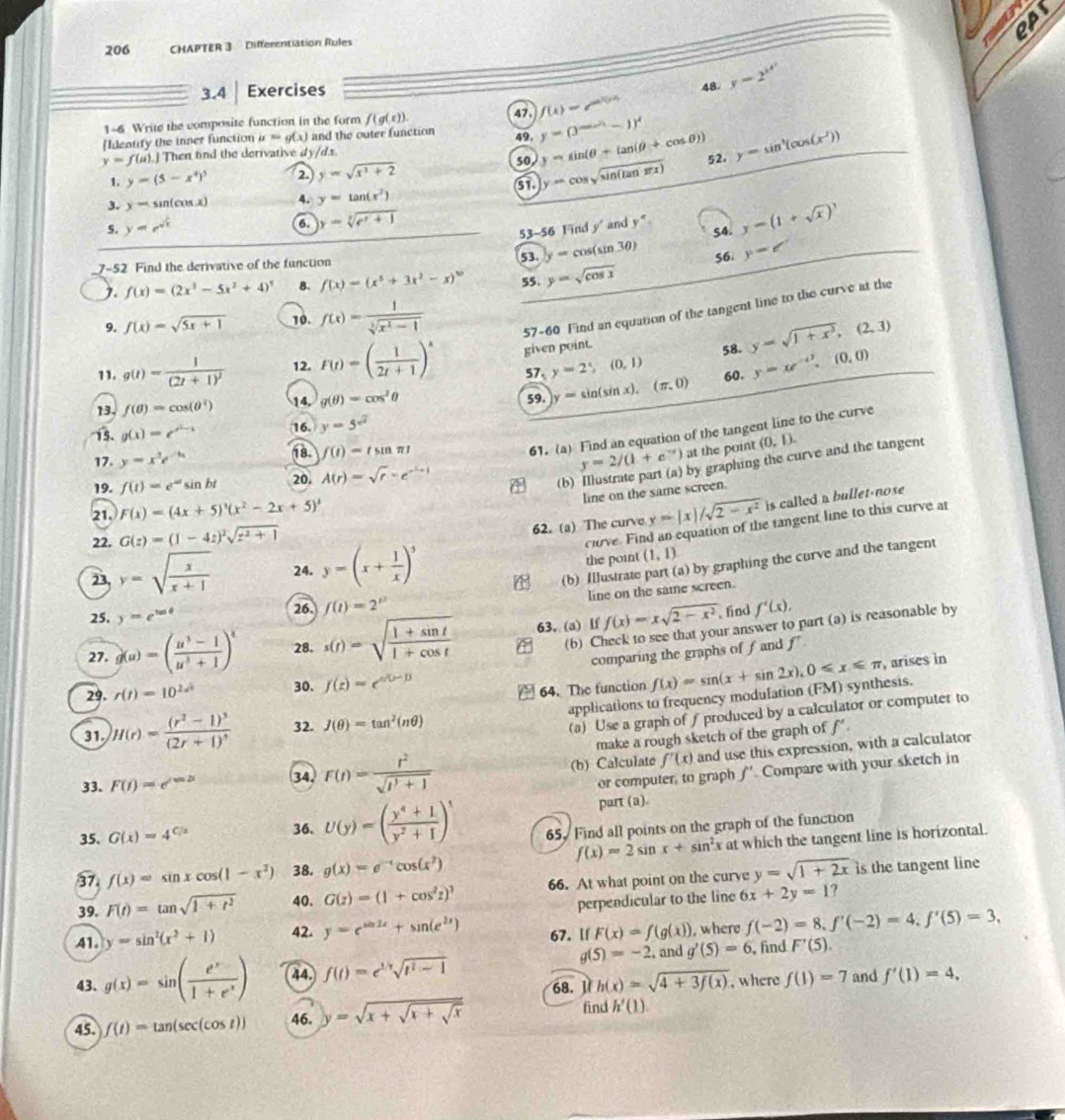 206 CHAPTER 3 Differentiation Rules
3.4 Exercises
48 y=2^(x^4^x)
f(x)=e^(ax^2)(y-x)
1-6 Write the composite function in the form f(g(x)).
[Identify the inner function mu =g(x) and the outer function 47. y=(3^(sin ^2)(-1)-1)^4
49. y=sin (θ +tan (θ +cos θ ))
y=f(u).J Then find the derivative dy/dx
1. y=(5-x^4)^3 2 y=sqrt(x^3+2) 52. y=sin^4(cos (x^2))
50 y=cos sqrt(sin (tan π x))
3. y=sin (cos x) 4. y=tan (x^2)
5. y=e^(sqrt(x)) 6 y=sqrt[3](e^x+1) 54. y=(1+sqrt(x))^3
53-56 Find y' and y°
7-52 Find the derivative of the function 53. y=cos (sin 3θ ) 56 y=e^x
). f(x)=(2x^3-5x^2+4)^5 B. f(x)=(x^5+3x^2-x)^10 55. y=sqrt(cos x)
9. f(x)=sqrt(5x+1) 10. f(x)= 1/sqrt[3](x^2-1)  57-60 Find an equation of the tangent line to the curve at the
11. g(t)=frac 1(2t+1)^2 12. F(t)=( 1/2t+1 )^t given point. 58. y=sqrt(1+x^3),(2,3)
57 y=2y(0,1) 60. y=xe^(-4^3).(0,0)
13. f(θ )=cos (θ^2) 14, g(θ )=cos^2θ 59. y=sin (sin x),(π ,0)
15. g(x)=e^(x^2)-x 16. y=5^(sqrt(2))
17. y=x^3e^(-9x) 18. f(t)=tsin π t
61. (a) Find an equation of the tangent line to the curve
y=2/(1+e^(-x)) at the point (0,1).
by graphing the curve and the tangent
19. f(t)=e^(-at) sin bt 20. A(r)=sqrt(r)-e^(r^2)+1 (b)
line on the same screen.
21. F(x)=(4x+5)^3(x^2-2x+5)^4 y=|x|/sqrt(2-x^2) is called a bullet-nose
22. G(z)=(1-4z)^2sqrt(z^2+1)
62. (a) The curve
clove. Find an equation of the tangent line to this curve at
the point
(b) Illustrate part (a) by graphing the curve and the tangent
23 y=sqrt(frac x)x+1 24. y=(x+ 1/x )^5 (1,1)
line on the same screen.
25, y=e^(tan θ) 26. f(t)=2^p
, find
(b) Check to see that your answer to part (a) is reasonable by
27. g(u)=( (u^3-1)/u^3+1 )^t 28. s(t)=sqrt(frac 1+sin t)1+cos t 63. (a) If f(x)=xsqrt(2-x^2) f'(x),
comparing the graphs of f and f
29. r(t)=10^(2s^2) 30. f(z)=e^(z(z-1))
64. The function f(x)=sin (x+sin 2x),0≤slant x≤slant π , arises in
applications to frequency modulation (FM) synthesis.
31. )H(r)=frac (r^2-1)^3(2r+1)^4 32. J(θ )=tan^2(nθ )
(a) Use a graph of f produced by a calculator or computer to
make a rough sketch of the graph of f'.
33. F(i)=e^(i=b) 34. F(t)= r^2/sqrt(t^3+1)  (b) Calculate f'(x) and use this expression, with a calculator
or computer, to graph f' Compare with your sketch in
part (a).
35. G(x)=4^(C/x) 36. U(y)=( (y^4+1)/y^2+1 )^1 65. Find all points on the graph of the function
f(x)=2sin x+sin^2x at which the tangent line is horizontal.
37. f(x)=sin xcos (1-x^2) 38. g(x)=e^(-x)cos (x^2)
39. F(t)=tan sqrt(1+t^2) 40. G(z)=(1+cos^2z)^3 66. At what point on the curve y=sqrt(1+2x) is the tangent line
perpendicular to the line 6x+2y=1?
41. y=sin^2(x^2+1) 42. y=e^(sin 2x)+sin (e^(2x)) 67. [f F(x)=f(g(x)) , where f(-2)=8,f'(-2)=4,f'(5)=3,
g(5)=-2 , and
43. g(x)=sin ( e^x/1+e^x ) 44 f(t)=e^(1/t)sqrt(t^2-1) g'(5)=6 find F'(5).
68. 1 h(x)=sqrt(4+3f(x)) , where f(1)=7 and f'(1)=4,
45. f(t)=tan (sec (cos t)) 46. y=sqrt(x+sqrt x+sqrt x)
find h'(1).