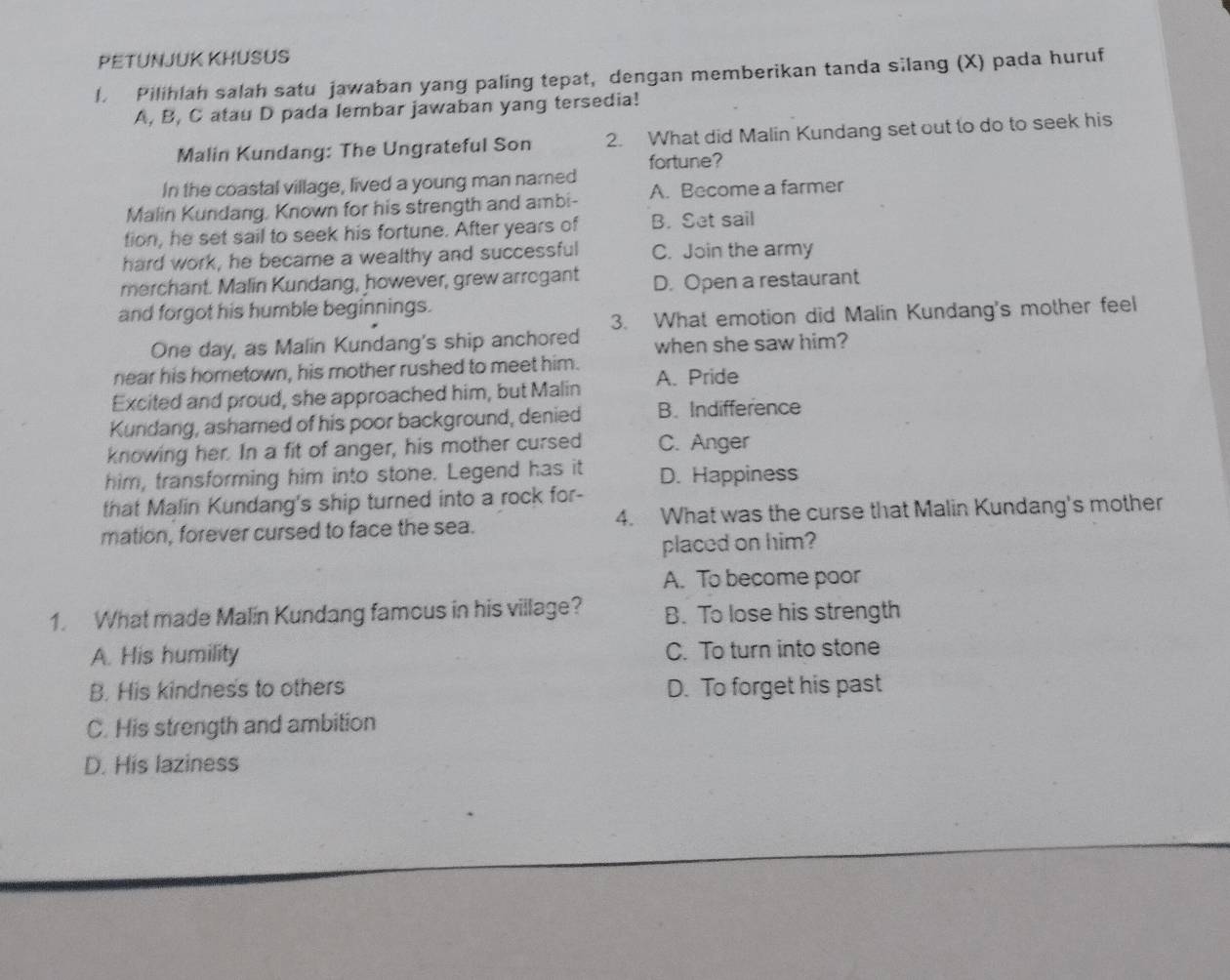 PETUNJUK KHUSUS
l. Pilihlah salah satu jawaban yang paling tepat, dengan memberikan tanda silang (X) pada huruf
A, B, C atau D pada lembar jawaban yang tersedia!
Malin Kundang: The Ungrateful Son 2. What did Malin Kundang set out to do to seek his
fortune?
In the coastal village, lived a young man named
Malin Kundang, Known for his strength and ambi- A. Become a farmer
tion, he set sail to seek his fortune. After years of B. Set sail
hard work, he became a wealthy and successful C. Join the army
merchant. Malin Kundang, however, grew arrogant D. Open a restaurant
and forgot his humble beginnings.
One day, as Malin Kundang's ship anchored 3. What emotion did Malin Kundang's mother feel
when she saw him?
near his hometown, his mother rushed to meet him. A. Pride
Excited and proud, she approached him, but Malin
Kundang, ashamed of his poor background, denied B. Indifference
knowing her. In a fit of anger, his mother cursed C. Anger
him, transforming him into stone. Legend has it D. Happiness
that Malin Kundang's ship turned into a rock for-
mation, forever cursed to face the sea. 4. What was the curse that Malin Kundang's mother
placed on him?
A. To become poor
1. What made Malin Kundang famous in his village? B. To lose his strength
A. His humility C. To turn into stone
B. His kindness to others D. To forget his past
C. His strength and ambition
D. His laziness