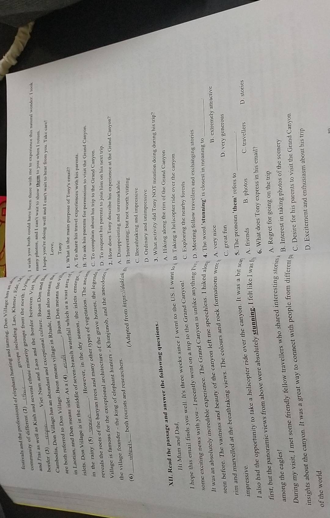 festivals and the professional of elephant hunting and taming. Don Village has an sl
groups including Lao, Khmer, Ede, M
community of different (2)
and J'rai as well as Kinh and several ethnic minority groups from the north. Lying I wish you both could have been there with me to experience this natural wonder. I took
Viet Nam and Laos and the border between Viet 
many photos, and I can't wait to show them to you when I return.
border (3)
Cambodia, Don Village has an abundant and exceptional culture. Buon Don and B I hope you're doing well and I can't wait to hear from you. Take care!
are both referred to Don Village. Buon means village in Rhade, Ban also means th Love,
,Buon Don means th v Tony
in Laotian, and Don means islet. As a (4)
islets. Don Village is in the middle of seven-branch waterfall which is a vast area o 1. What is the main purpose of Tony's email?
in the rainy (5) . However, in the dry season, the islets emerge, A. To share his travel experiences with his parents.
reveals the roots of the banyan trees and many other types of vegetation. The ancie
B. To ask his parents for permission to visit the Grand Canyon.
Village is famous for the exceptional architecture of the grave houses, the legend C. To complain about his trip to the Grand Canyon.
the village founder - the king of elephant hunters - Khunjunob, and the anecdotes
D. To request his parents to join him on his next trip.
2. How does Tony describe his experience at the Grand Canyon?
Adapted from https://daklak.g
(6) atns both tourists and researchers.
A. Disappointing and unremarkable
B. Interesting, but not worth visiting
C. Breathtaking and impressive
D. Ordinary and unimpressive
XII. Read the passage and answer the following questions.
3. What activity did Tony NOT mention doing during his trip?
A. Hiking along the rim of the Grand Canyon
Hi Mum and Dad,
I hope this email finds you well. It's three weeks since I went to the US. I want to B. Taking a helicopter ride over the canyon
some exciting news with you - I recently went on a trip to the Grand Canyon!
C. Exploring the nearby forests
It was an absolutely incredible experience. The Grand Canyon is unlike anything l've D. Meeting fellow travellers and exchanging stories
B. extremely attractive
seen before. The vastness and beauty of the canyon left me speechless. I hiked along 4. The word 'stunning' is closest in meaning to_
C. great fun D. very generous
rim and marvelled at the breathtaking views. The colours and rock formations were A. very nice
impressive.
I also had the opportunity to take a helicopter ride over the canyon. It was a bit sca
5. The pronoun 'them' refers to_
A. friends B. photos C. travellers D. stories
6. What does Tony express in his email?
first, but the panoramic views from above were absolutely stunning. I felt like I was fly
A. Regret for going on the trip
among the eagles!
B. Interest in taking photos of the scenery
During my visit, I met some friendly fellow travellers who shared interesting stories
insights about the canyon. It was a great way to connect with people from different p C. Desire for his parents to visit the Grand Canyon
D. Excitement and enthusiasm about his trip
of the world.
