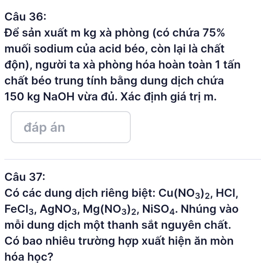 Để sản xuất m kg xà phòng (có chứa 75%
muối sodium của acid béo, còn lại là chất 
độn), người ta xà phòng hóa hoàn toàn 1 tấn 
chất béo trung tính bằng dung dịch chứa
150 kg NaOH vừa đủ. Xác định giá trị m. 
đáp án 
Câu 37: 
Có các dung dịch riêng biệt: Cu(NO_3)_2, HCl,
FeCl_3, AgNO_3, Mg(NO_3)_2 NiSO_4. Nhúng vào 
mỗi dung dịch một thanh sắt nguyên chất. 
Có bao nhiêu trường hợp xuất hiện ăn mòn 
hóa học?