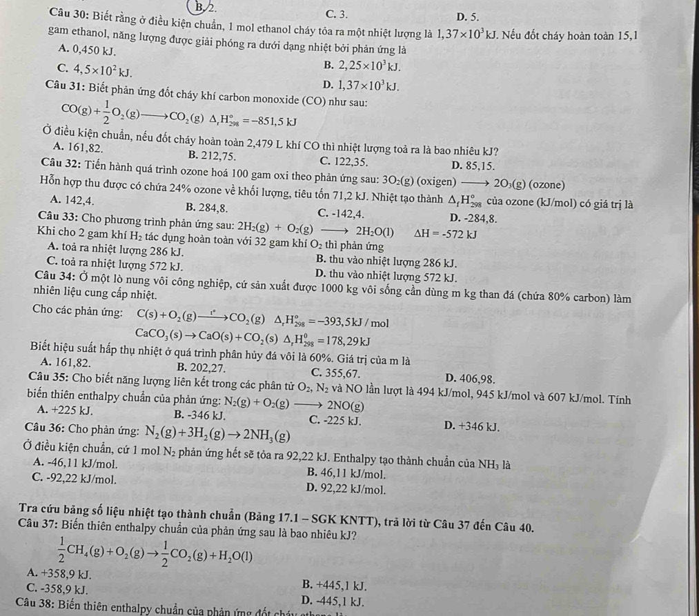 B. 2. C. 3. D. 5.
*Câu 30: Biết rằng ở điều kiện chuẩn, 1 mol ethanol cháy tỏa ra một nhiệt lượng là 1,37* 10^3kJ Nếu đốt cháy hoàn toàn 15,1
gam ethanol, năng lượng được giải phóng ra dưới dạng nhiệt bởi phản ứng là
A. 0,450 kJ.
C. 4,5* 10^2kJ.
B. 2,25* 10^3kJ.
D. 1,37* 10^3kJ.
Câu 31: Biết phản ứng đốt cháy khí carbon monoxide (CO) như sau:
CO(g)+ 1/2 O_2(g)to CO_2(g)△ _1H_(298)°=-851,5kJ
Ở điều kiện chuẩn, nếu đốt cháy hoàn toàn 2,479 L khí CO thì nhiệt lượng toả ra là bao nhiêu kJ?
A. 161,82. B. 212,75. C. 122,35. D. 85,15.
Câu 32: Tiến hành quá trình ozone hoá 100 gam oxi theo phản ứng sau: 3O₂(g) (oxigen) ——→ 2O_3(g) (ozone)
Hỗn hợp thu được có chứa 24% ozone về khối lượng, tiêu tốn 71,2 kJ. Nhiệt tạo thành △ _fH_(298)° của ozone (kJ/mol) có giá trị là
A. 142,4. B. 284,8. C. -142,4. D. -284,8.
Câu 33: Cho phương trình phản ứng sau: 2H_2(g)+O_2(g)to 2H_2O(l) △ H=-572kJ
Khi cho 2 gam khí H_2 tác dụng hoàn toàn với 32 gam khí O_2 thì phản ứng
A. toà ra nhiệt lượng 286 kJ. B. thu vào nhiệt lượng 286 kJ.
C. toà ra nhiệt lượng 572 kJ. D. thu vào nhiệt lượng 572 kJ.
Câu 34 : Ở một lò nung vôi công nghiệp, cứ sản xuất được 1000 kg vôi sống cần dùng m kg than đá (chứa 80% carbon) làm
nhiên liệu cung cấp nhiệt.
Cho các phản ứng: C(s)+O_2(g)to CO_2(g)△ _rH_(298)°=-393,5kJ/mol
CaCO_3(s)to CaO(s)+CO_2(s)△ _rH_(298)^0=178,29kJ
Biết hiệu suất hấp thụ nhiệt ở quá trình phân hủy đá vôi là 60%. Giá trị của m là
A. 161,82. B. 202,27. C. 355,67. D. 406,98.
Câu 35: Cho biết năng lượng liên kết trong các phân tử O_2,N_2 và NO lần lượt là 494 kJ/mol, 945 kJ/mol và 607 kJ/mol. Tính
biến thiên enthalpy chuẩn của phản ứng: N_2(g)+O_2(g)to 2NO(g)
A. +225 kJ. B. -346 kJ. C. -225 kJ. D. +346 kJ.
Câu 36: Cho phản ứng: N_2(g)+3H_2(g)to 2NH_3(g)
Ở điều kiện chuẩn, cứ 1 mol N_2 phản ứng hết sẽ tỏa ra 92,22 kJ. Enthalpy tạo thành chuẩn của NH₃ là
A. -46,11 kJ/mol. B. 46,11 kJ/mol.
C. -92,22 kJ/mol. D. 92,22 kJ/mol.
Tra cứu bảng số liệu nhiệt tạo thành chuẩn (Bảng 17.1 - SGK KNTT), trả lời từ Câu 37 đến Câu 40.
Câu 37: Biến thiên enthalpy chuẩn của phản ứng sau là bao nhiêu kJ?
 1/2 CH_4(g)+O_2(g)to  1/2 CO_2(g)+H_2O(l)
A. +358,9 kJ. B. +445,1 kJ.
C. -358,9 kJ. D. -445,1 kJ.
Câu 38: Biến thiên enthalpy chuẩn của phản ứng đốt chây