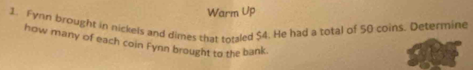 Warm Up 
1. Fynn brought in nickels and dimes that totaled $4. He had a total of $0 coins. Determine 
how many of each coin Fynn brought to the bank.