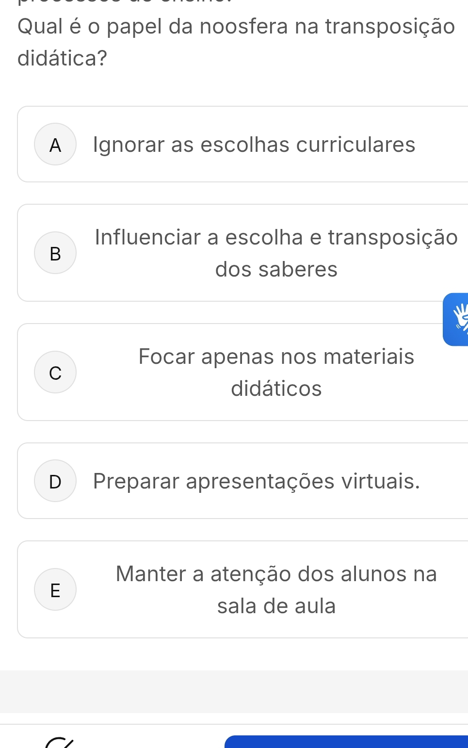 Qual é o papel da noosfera na transposição
didática?
A Ignorar as escolhas curriculares
Influenciar a escolha e transposição
B
dos saberes
Focar apenas nos materiais
C
didáticos
D Preparar apresentações virtuais.
Manter a atenção dos alunos na
E
sala de aula