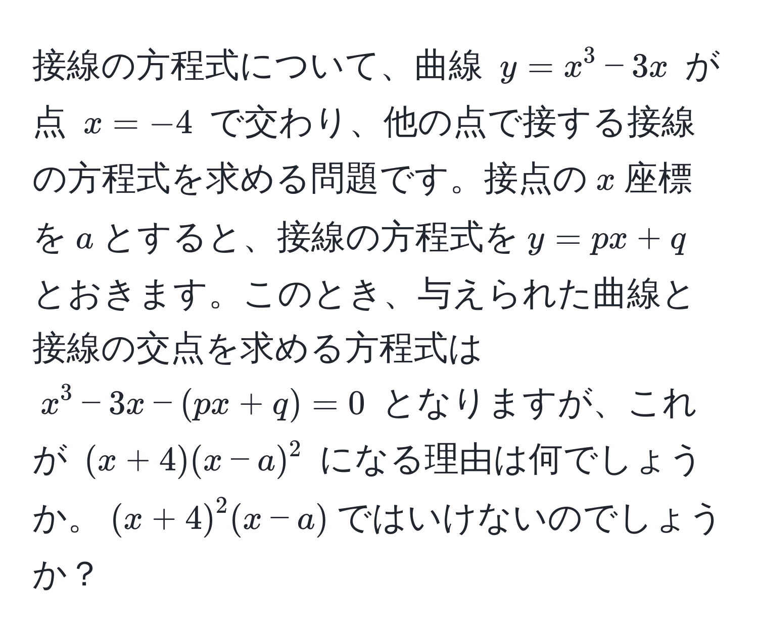 接線の方程式について、曲線 $y = x^3 - 3x$ が点 $x = -4$ で交わり、他の点で接する接線の方程式を求める問題です。接点の$x$座標を$a$とすると、接線の方程式を$y = px + q$とおきます。このとき、与えられた曲線と接線の交点を求める方程式は $x^3 - 3x - (px + q) = 0$ となりますが、これが $(x + 4)(x - a)^2$ になる理由は何でしょうか。$(x + 4)^2(x - a)$ではいけないのでしょうか？