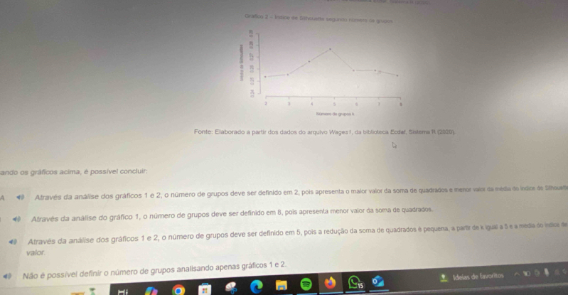 Gráfico 2 = Índice de Sihsuette segundo número ds grupos
5
2 3 4 5 6 T
Númern de grupos k
Fonte: Elaborado a partir dos dados do arquivo Wages1, da biblioteca Ecdaf, Sistema R (2020).
sando os gráficos acima, é possível concluir:
* Através da análise dos gráficos 1 e 2, o número de grupos deve ser definido em 2, pois apresenta o maior valor da soma de quadrados e menor vaior da média do índice de Silhoueio
◆ Atravês da análise do gráfico 1, o número de grupos deve ser definido em 8, pois apresenta menor valor da soma de quadrados.
Através da análise dos gráficos 1 e 2, o número de grupos deve ser definido em 5, pois a redução da soma de quadrados é pequena, a partir de k igual a 5 e a média do índicoe de
valor.
# Não é possível definir o número de grupos analisando apenas gráficos 1 e 2.
L Ideías de favoritos