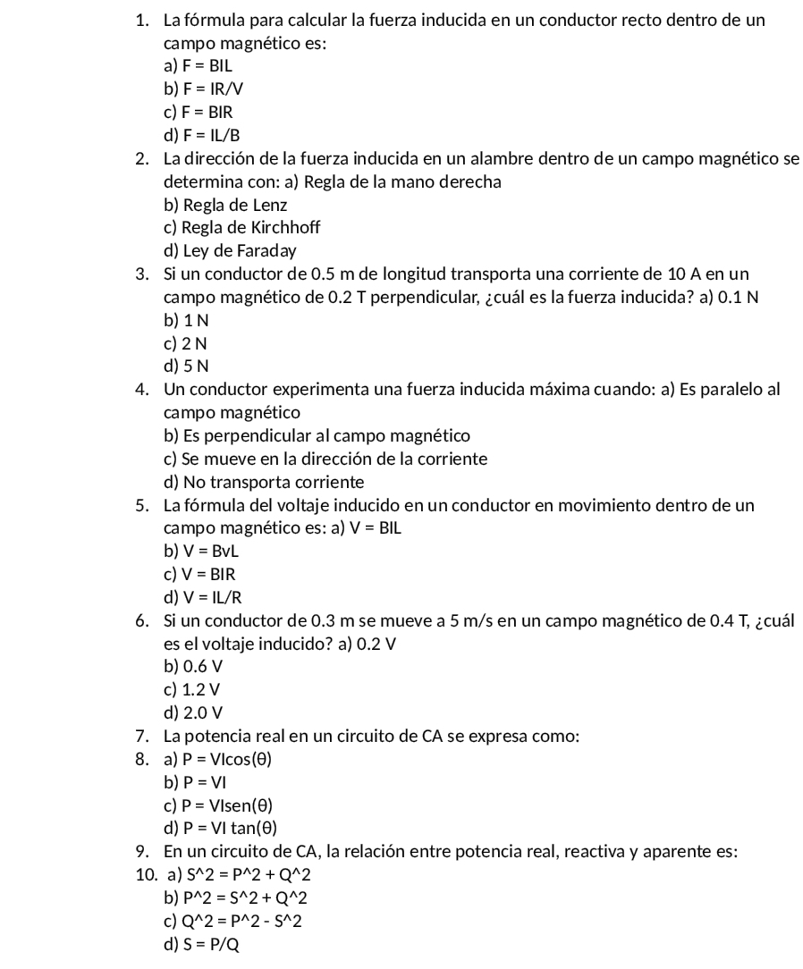 La fórmula para calcular la fuerza inducida en un conductor recto dentro de un
campo magnético es:
a) F=BIL
b) F=IR/V
c) F=BIR
d) F=IL/B
2. La dirección de la fuerza inducida en un alambre dentro de un campo magnético se
determina con: a) Regla de la mano derecha
b) Regla de Lenz
c) Regla de Kirchhoff
d) Ley de Faraday
3. Si un conductor de 0.5 m de longitud transporta una corriente de 10 A en un
campo magnético de 0.2 T perpendicular, ¿cuál es la fuerza inducida? a) 0.1 N
b)1 N
c) 2 N
d) 5 N
4. Un conductor experimenta una fuerza inducida máxima cuando: a) Es paralelo al
campo magnético
b) Es perpendicular al campo magnético
c) Se mueve en la dirección de la corriente
d) No transporta corriente
5. La fórmula del voltaje inducido en un conductor en movimiento dentro de un
campo magnético es: a) V=BIL
b) V=BvL
c) V=BIR
d) V=IL/R
6. Si un conductor de 0.3 m se mueve a 5 m/s en un campo magnético de 0.4 T, ¿cuál
es el voltaje inducido? a) 0.2 V
b) 0.6 V
c) 1.2 V
d) 2.0 V
7. La potencia real en un circuito de CA se expresa como:
8. a) P=VIcos (θ )
b) P=VI
c) P=VIsen(θ )
d) P=VItan (θ )
9. En un circuito de CA, la relación entre potencia real, reactiva y aparente es:
10. a) S^(wedge)2=P^(wedge)2+Q^(wedge)2
b) P^(wedge)2=S^(wedge)2+Q^(wedge)2
c) Q^(wedge)2=P^(wedge)2-S^(wedge)2
d) S=P/Q