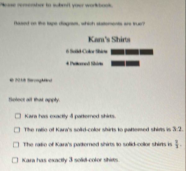 Please remember to submit your workbook.
Bazed on the tape diagram, which statements are true?
Kara's Shirts
6 Solid-Color Shins
# Patlomed Shirls
© 2018 StrongMind
Select all that apply.
Kara has exactly 4 patterned shirts.
The ratio of Kara's solid-color shirts to pattemed shirts is 3:2.
The ratio of Kara's patterned shirts to solid-color shirts is  2/3 .
Kara has exactly 3 solid-color shirts.