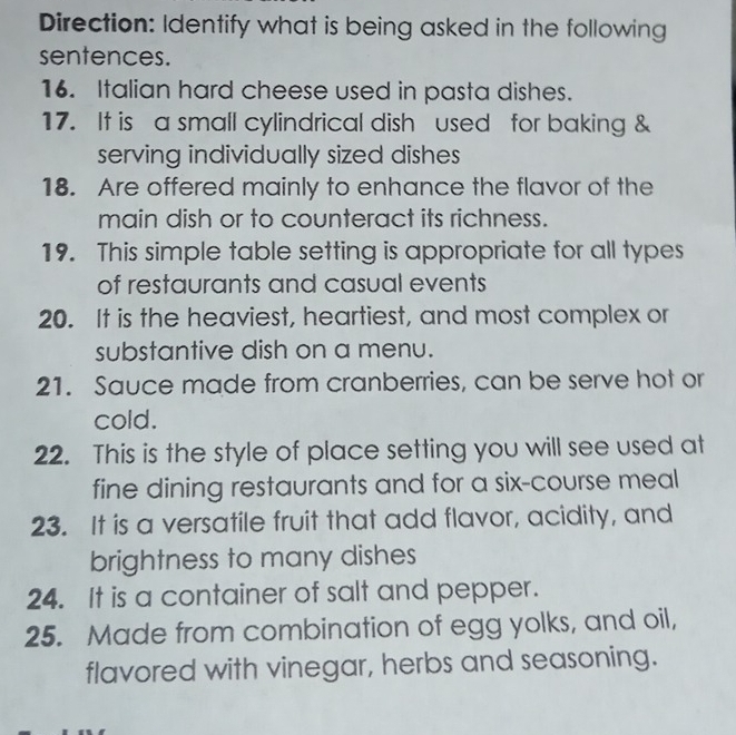 Direction: Identify what is being asked in the following 
sentences. 
16. Italian hard cheese used in pasta dishes. 
17. It is a small cylindrical dish used for baking & 
serving individually sized dishes 
18. Are offered mainly to enhance the flavor of the 
main dish or to counteract its richness. 
19. This simple table setting is appropriate for all types 
of restaurants and casual events 
20. It is the heaviest, heartiest, and most complex or 
substantive dish on a menu. 
21. Sauce made from cranberries, can be serve hot or 
cold. 
22. This is the style of place setting you will see used at 
fine dining restaurants and for a six-course meal 
23. It is a versatile fruit that add flavor, acidity, and 
brightness to many dishes 
24. It is a container of salt and pepper. 
25. Made from combination of egg yolks, and oil, 
flavored with vinegar, herbs and seasoning.