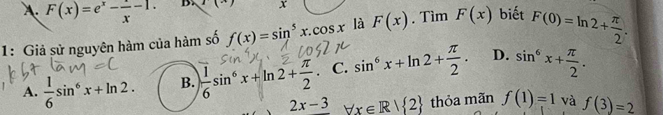 A. F(x)=e^x- x/x -1. B. 1(x) x
1: Giả sử nguyên hàm của hàm số f(x)=sin^5x.cos x là F(x). Tìm F(x) biết F(0)=ln 2+ π /2 .
A.  1/6 sin^6x+ln 2. B.  1/6 sin^6x+ln 2+ π /2  C. sin^6x+ln 2+ π /2 . D. sin^6x+ π /2 .
2x-3 forall x∈ R| 2 thỏa mãn f(1)=1 và f(3)=2