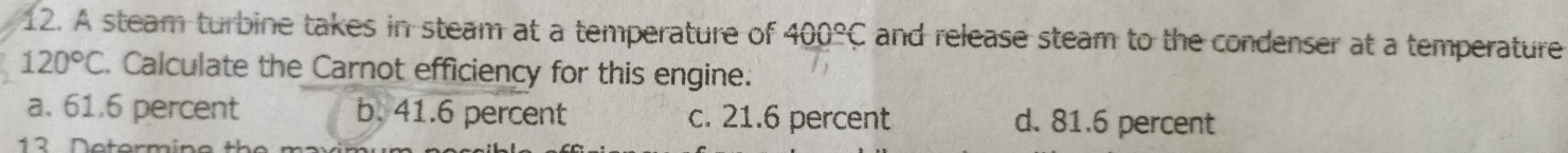 A steam turbine takes in steam at a temperature of 400°C and release steam to the condenser at a temperature
120°C Calculate the Carnot efficiency for this engine.
a. 61.6 percent b. 41.6 percent c. 21.6 percent d. 81.6 percent