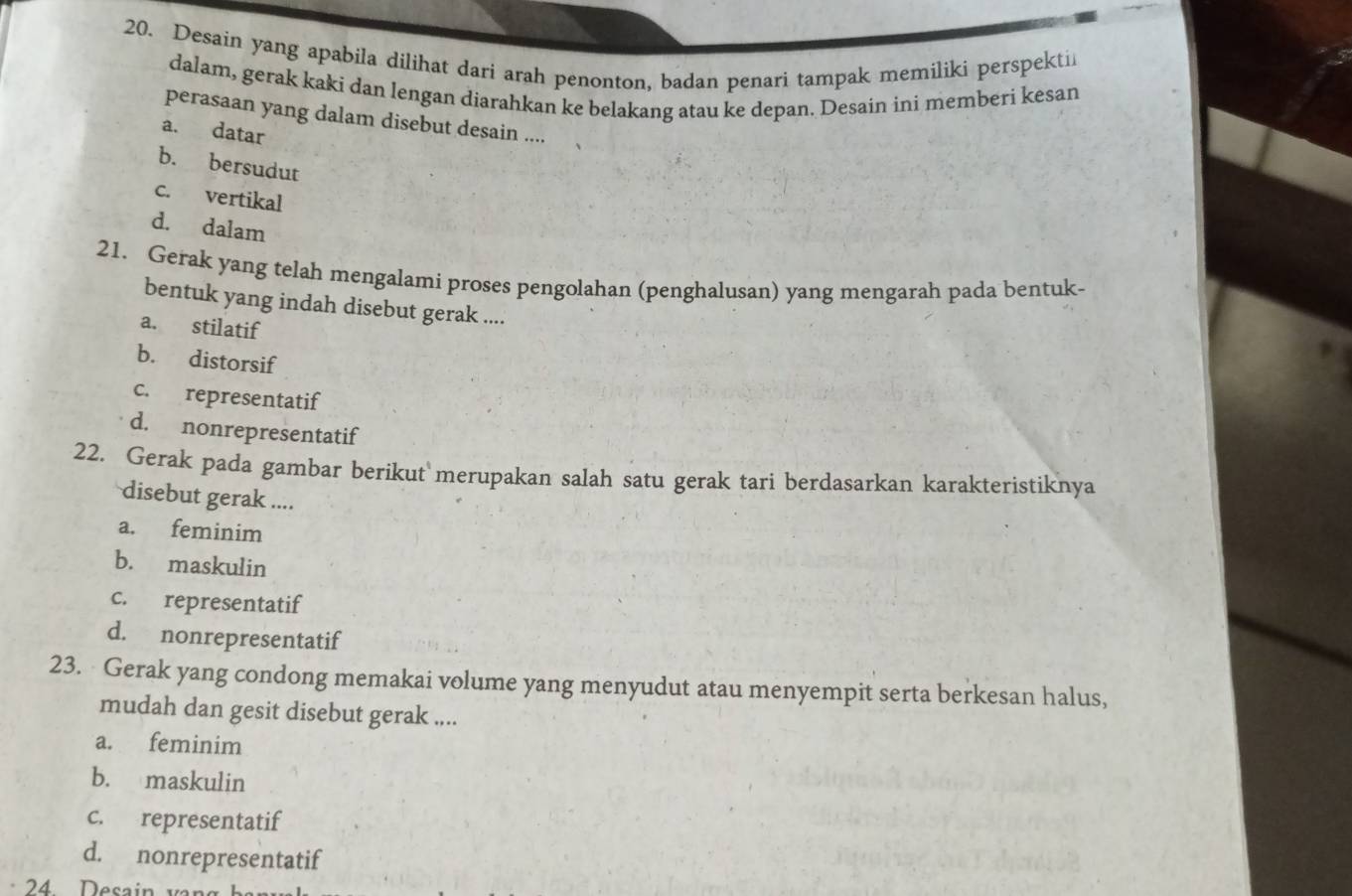 Desain yang apabila dilihat dari arah penonton, badan penari tampak memiliki perspekti
dalam, gerak kaki dan lengan diarahkan ke belakang atau ke depan. Desain ini memberi kesan
perasaan yang dalam disebut desain ....
a. datar
b. bersudut
c. vertikal
d. dalam
21. Gerak yang telah mengalami proses pengolahan (penghalusan) yang mengarah pada bentuk-
bentuk yang indah disebut gerak ....
a. stilatif
b. distorsif
c. representatif
d. nonrepresentatif
22. Gerak pada gambar berikut merupakan salah satu gerak tari berdasarkan karakteristiknya
disebut gerak ....
a. feminim
b. maskulin
c. representatif
d. nonrepresentatif
23. Gerak yang condong memakai volume yang menyudut atau menyempit serta berkesan halus,
mudah dan gesit disebut gerak ....
a. feminim
b. maskulin
c. representatif
d. nonrepresentatif
24 Desain vn