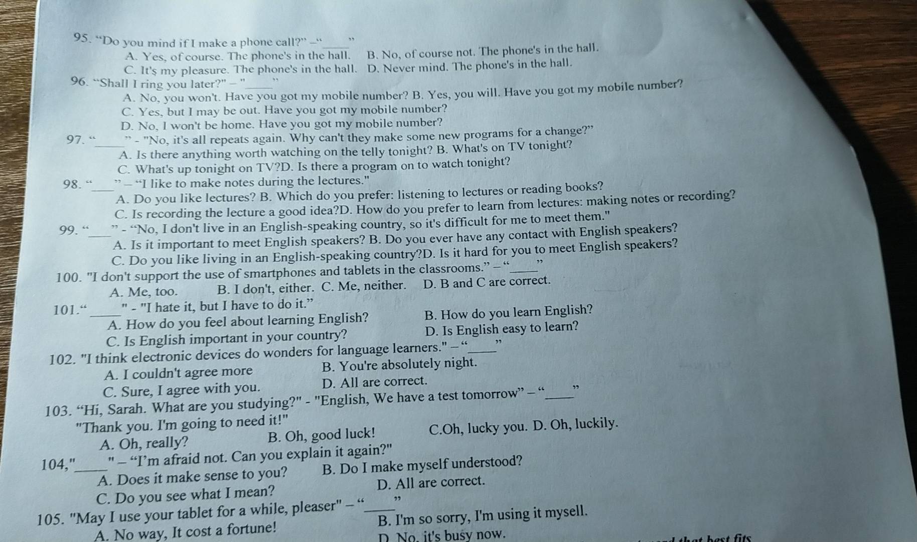 “Do you mind if I make a phone call?” — _,
A. Yes, of course. The phone's in the hall. B. No, of course not. The phone's in the hall.
C. It's my pleasure. The phone's in the hall. D. Never mind. The phone's in the hall.
96. “Shall I ring you later?” - ” ,,
A. No, you won't. Have you got my mobile number? B. Yes, you will. Have you got my mobile number?
C. Yes, but I may be out. Have you got my mobile number?
D. No, I won't be home. Have you got my mobile number?
97. “_ ” - "No, it's all repeats again. Why can't they make some new programs for a change?"
A. Is there anything worth watching on the telly tonight? B. What's on TV tonight?
C. What's up tonight on TV?D. Is there a program on to watch tonight?
98. “ ” — “I like to make notes during the lectures."
_A. Do you like lectures? B. Which do you prefer: listening to lectures or reading books?
C. Is recording the lecture a good idea?D. How do you prefer to learn from lectures: making notes or recording?
99. “ ” - “No, I don't live in an English-speaking country, so it's difficult for me to meet them."
A. Is it important to meet English speakers? B. Do you ever have any contact with English speakers?
C. Do you like living in an English-speaking country?D. Is it hard for you to meet English speakers?
100. "I don't support the use of smartphones and tablets in the classrooms.” — “_ ,
A. Me, too. B. I don't, either. C. Me, neither. D. B and C are correct.
101.“ _" - "I hate it, but I have to do it.”
A. How do you feel about learning English? B. How do you learn English?
C. Is English important in your country? D. Is English easy to learn?
102. "I think electronic devices do wonders for language learners." - “_ ”
A. I couldn't agree more B. You're absolutely night.
C. Sure, I agree with you. D. All are correct.
103. “Hi, Sarah. What are you studying?" - "English, We have a test tomorrow” - “_ ”
"Thank you. I'm going to need it!"
A. Oh, really? B. Oh, good luck! C.Oh, lucky you. D. Oh, luckily.
104,"_ " - “I’m afraid not. Can you explain it again?"
A. Does it make sense to you? B. Do I make myself understood?
D. All are correct.
C. Do you see what I mean?
105. 'May I use your tablet for a while, pleaser" - “_ ”
A. No way, It cost a fortune! B. I'm so sorry, I'm using it mysell.
D No. it's busy now.
