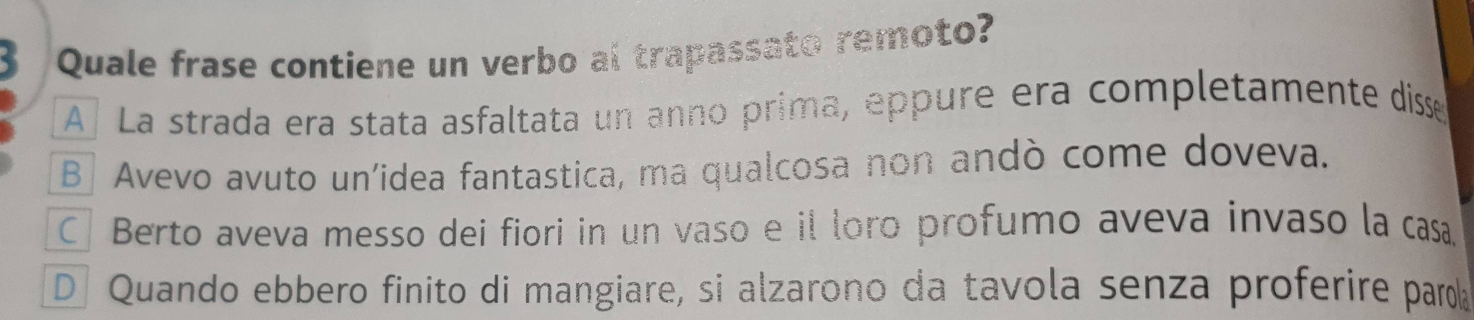 Quale frase contiene un verbo al trapassato remoto?
A La strada era stata asfaltata un anno prima, eppure era completamente disse
B] Avevo avuto un'idea fantastica, ma qualcosa non andò come doveva.
CBerto aveva messo dei fiori in un vaso e il loro profumo aveva invaso la casa.
D Quando ebbero finito di mangiare, si alzarono da tavola senza proferire paroía