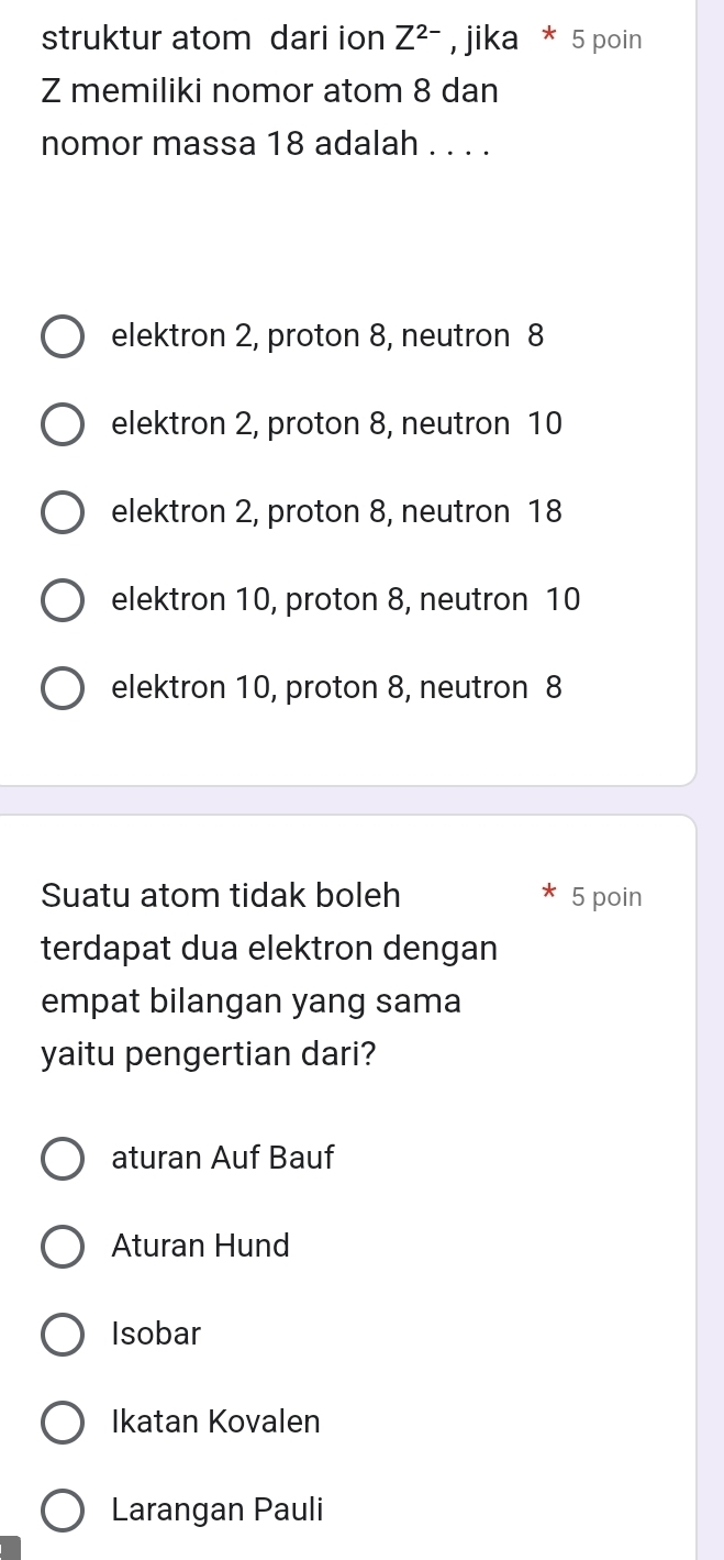 struktur atom dari ion Z^(2-) , jika * 5 poin
Z memiliki nomor atom 8 dan
nomor massa 18 adalah . . . .
elektron 2, proton 8, neutron 8
elektron 2, proton 8, neutron 10
elektron 2, proton 8, neutron 18
elektron 10, proton 8, neutron 10
elektron 10, proton 8, neutron 8
Suatu atom tidak boleh 5 poin
terdapat dua elektron dengan
empat bilangan yang sama
yaitu pengertian dari?
aturan Auf Bauf
Aturan Hund
Isobar
Ikatan Kovalen
Larangan Pauli