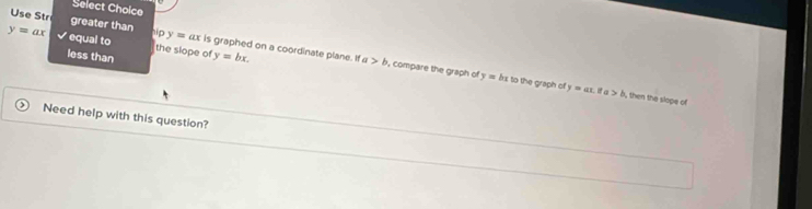 Select Choice 
Use Str greater than bipy=ax is graphed on a coordinate plane. If y=bx.

y=ax equal to the slope of 
less than
a>b , compare the graph of y=bx to the graph of y=ax.
ifa>b , then the slope of 
Need help with this question?