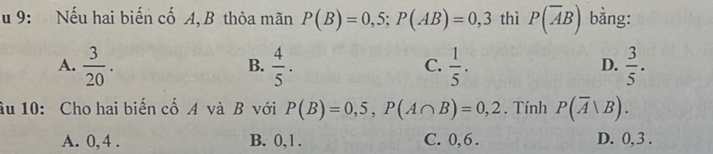 Ấu 9: Nếu hai biến cố A, B thỏa mãn P(B)=0,5; P(AB)=0,3 thì P(overline AB) bằng:
A.  3/20 .  4/5 .  1/5 .  3/5 . 
B.
C.
D.
âu 10: Cho hai biến cố A và B với P(B)=0,5, P(A∩ B)=0,2. Tính P(overline A|B).
A. 0, 4. B. 0, 1. C. 0, 6. D. 0, 3.