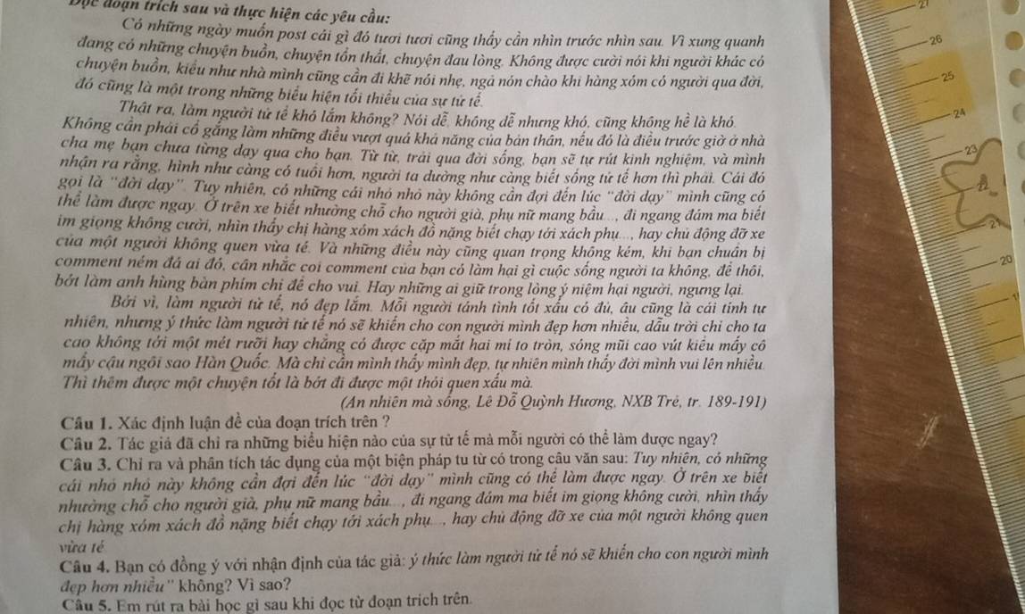 27
Độc đoạn trích sau và thực hiện các yêu cầu: 26
Có những ngày muồn post cái gì đó tươi tươi cũng thầy cần nhìn trước nhìn sau. Vì xung quanh
đang có những chuyện buồn, chuyện tồn thát, chuyện đau lòng. Không được cười nói khi người khác có
chuyện buồn, kiểu như nhà mình cũng cần đi khẽ nói nhẹ, ngà nón chào khi hàng xóm có người qua đời,
25
đó cũng là một trong những biểu hiện tối thiểu của sự tử tế.
Thật ra, làm người tử tể khó lắm không? Nói dễ, không dễ nhưng khó, cũng không hhat e là khó
24
Không cần phải cổ gắng làm những điều vượt quá khá năng của bản thân, nếu đó là điều trước giờ ở nhà 23
cha mẹ bạn chưa từng dạy qua cho bạn. Từ từ, trải qua đời sống, bạn soverline e ự  rút kinh nghiệm, và mình
nhận ra rằng, hình như càng có tuổi hơn, người ta dường như càng biết sống tử tế hơn thì phái. Cái đó
gọi là "đời dạy” Tuy nhiên, có những cái nhỏ nhỏ này không cần đợi đến lúc “đời dạy' mình cũng có
thể làm được ngay Ở trên xe biết nhường chỗ cho người già, phụ nữ mang bầu..., đi ngang đám ma biết
im giọng không cười, nhìn thấy chị hàng xóm xách đồ năng biết chạy tới xách phụ..., hay chủ động đỡ xe
của một người không quen vừa té. Và những điều này cũng quan trọng khống kém, khi bạn chuân bị 20
comment ném đá ai đó, cần nhắc coi comment của bạn có làm hại gì cuộc sống người ta không, đề thôi,
bớt làm anh hùng bàn phím chị để cho vui. Hay những ai giữ trong lòng ý niệm hại người, ngưng lại.
Bởi vì, làm người tử tế, nó đẹp lắm. Mỗi người tánh tình tốt xấu có đủ, âu cũng là cái tính tư
nhiên, nhưng ý thức làm người tử tế nó sẽ khiến cho con người mình đẹp hơn nhiều, dẫu trời chỉ cho ta
cao không tới một mét rưỡi hay chẳng có được cặp mắt hai mi to tròn, sóng mũi cao vút kiểu mấy cô
mấy cậu ngôi sao Hàn Quốc. Mà chì cần mình thấy mình đẹp, tự nhiên mình thấy đời mình vui lên nhiều.
Thì thêm được một chuyện tốt là bớt đi được một thỏi quen xấu mà.
(An nhiên mà sống, Lê Đỗ Quỳnh Hương, NXB Trẻ, tr. 189-191)
Câu 1. Xác định luận đề của đoạn trích trên ?
Câu 2. Tác giả đã chỉ ra những biểu hiện nào của sự tử tế mà mỗi người có thể làm được ngay?
Câu 3. Chỉ ra và phân tích tác dụng của một biện pháp tu từ có trong câu văn sau: Tuy nhiên, có những
cái nhỏ nhỏ này không cần đợi đến lúc "đời dạy' mình cũng có thể làm được ngay. O I trên xe biết
nhường chỗ cho người già, phụ nữ mang bầu..., đi ngang đám ma biết im giọng không cười, nhìn thấy
chị hàng xóm xách đồ nặng biết chạy tới xách phụ., hay chủ động đỡ xe của một người không quen
vừa té
Câu 4. Bạn có đồng ý với nhận định của tác giả: ý thức làm người tử tế nó sẽ khiến cho con người mình
đẹp hơn nhiều'' không? Vì sao?
Câu 5. Em rút ra bài học gì sau khi đọc từ đoạn trích trên.