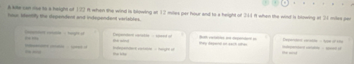 A kite can rise to a height of 122 ft when the wind is blowing at 12 miles per hour and to a height of 244 ft when the wind is blowing at 24 miles per
hour Identify the dependent and independent variables.
Oxperslend voiable - height of Dependent varable - speed of the wind they depend on each other Both vaiables are dependent as Dependent verable - type of iite
Independent varlable - height of the wind Indpendent variable - speed of
Dnppendert conable - speed of En mno the khe