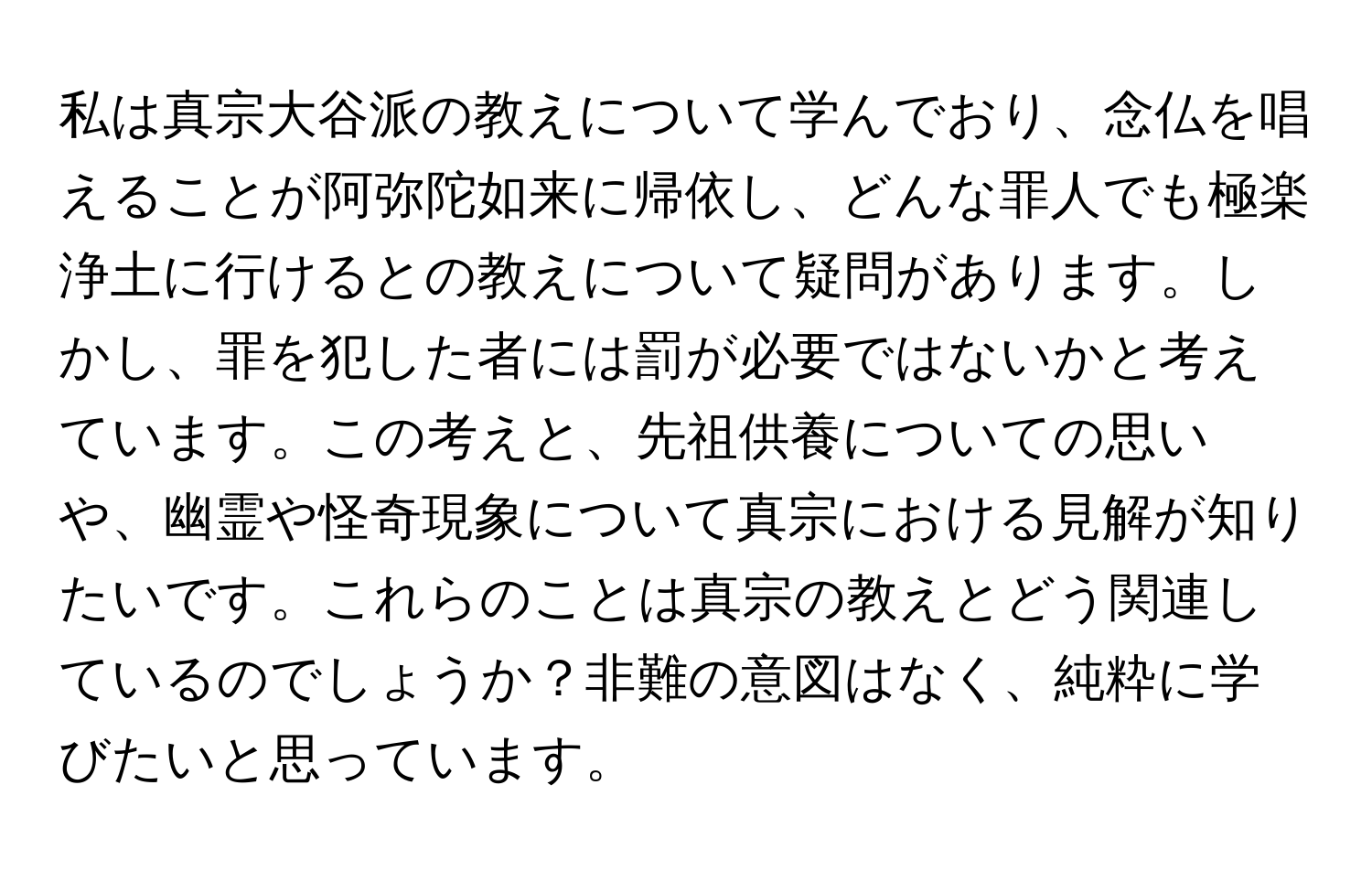 私は真宗大谷派の教えについて学んでおり、念仏を唱えることが阿弥陀如来に帰依し、どんな罪人でも極楽浄土に行けるとの教えについて疑問があります。しかし、罪を犯した者には罰が必要ではないかと考えています。この考えと、先祖供養についての思いや、幽霊や怪奇現象について真宗における見解が知りたいです。これらのことは真宗の教えとどう関連しているのでしょうか？非難の意図はなく、純粋に学びたいと思っています。