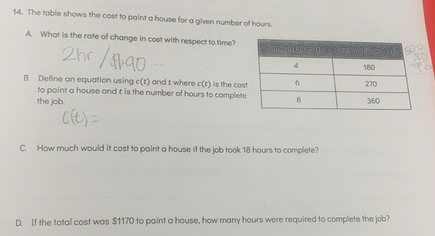 The table shows the cost to paint a house for a given number of hours. 
A. What is the rate of change in cost with respect to time? 
B. Define an equation using c(t) and t where c(t) is the cos 
to paint a house and t is the number of hours to complete 
the job. 
C. How much would it cost to paint a house if the job took 18 hours to complete? 
D. If the total cost was $1170 to paint a house, how many hours were required to complete the job?