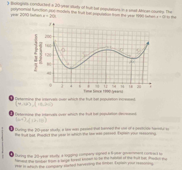 Biologists conducted a 20-year study of fruit bat populations in a small African country. The
polynomial function p(x) models the fruit bat population from the year 1990 (when x=0)
year 2010 (when x=20). to the
Determine the intervals over which the fruit bat population increased.
2 Determine the intervals over which the fruit bat population decreased.
During the 20-year study, a law was passed that banned the use of a pesticide harmful to
the fruit bat. Predict the year in which the law was passed. Explain your reasoning.
0 During the 20-year study, a logging company signed a 6-year government contract to
harvest the timber from a large forest known to be the habitat of the fruit bat. Predict the
year in which the company started harvesting the timber. Explain your reasoning.