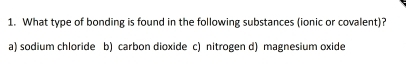 What type of bonding is found in the following substances (ionic or covalent)?
a) sodium chloride b) carbon dioxide c) nitrogen d) magnesium oxide