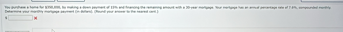 You purchase a home for $350,000, by making a down payment of 15% and financing the remaining amount with a 30-year mortgage. Your mortgage has an annual percentage rate of 7.6%, compounded monthly. 
Determine your monthly mortgage payment (in dollars). (Round your answer to the nearest cent.) 
□