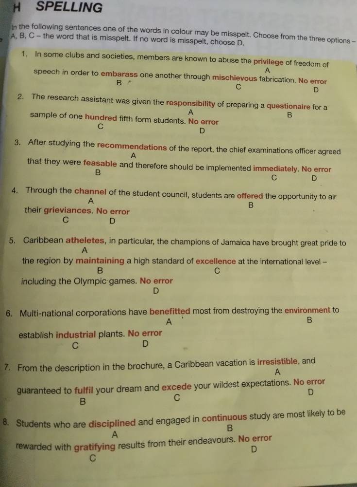 SPELLING
In the following sentences one of the words in colour may be misspelt. Choose from the three options -
A, B, C - the word that is misspelt. If no word is misspelt, choose D.
1. In some clubs and societies, members are known to abuse the privilege of freedom of
A
speech in order to embarass one another through mischievous fabrication. No error
B
C
D
2. The research assistant was given the responsibility of preparing a questionaire for a
A
B
sample of one hundred fifth form students. No error
C
D
3. After studying the recommendations of the report, the chief examinations officer agreed
A
that they were feasable and therefore should be implemented immediately. No error
B
C D
4. Through the channel of the student council, students are offered the opportunity to air
A
B
their grieviances. No error
C D
5. Caribbean atheletes, in particular, the champions of Jamaica have brought great pride to
A
the region by maintaining a high standard of excellence at the international level -
B
C
including the Olympic games. No error
D
6. Multi-national corporations have benefitted most from destroying the environment to
A
B
establish industrial plants. No error
C
D
7. From the description in the brochure, a Caribbean vacation is irresistible, and
A
guaranteed to fulfil your dream and excede your wildest expectations. No error
D
B
C
8. Students who are disciplined and engaged in continuous study are most likely to be
B
A
rewarded with gratifying results from their endeavours. No error
D
C