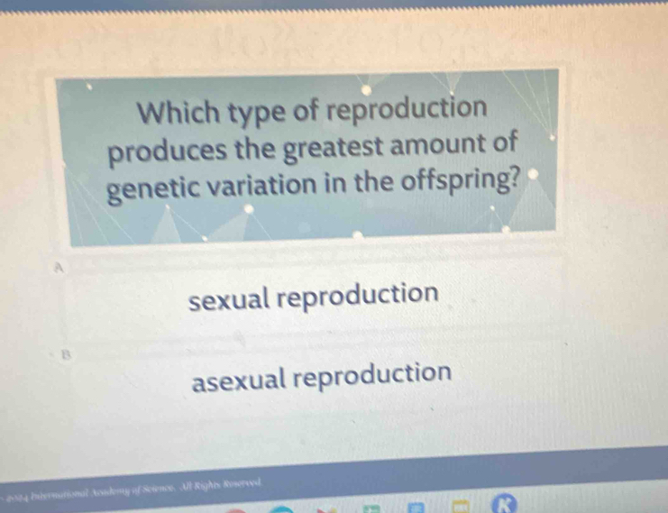 Which type of reproduction
produces the greatest amount of
genetic variation in the offspring?
A
sexual reproduction
asexual reproduction
* 2004 International Asidomy of Science. All Rights Roserved