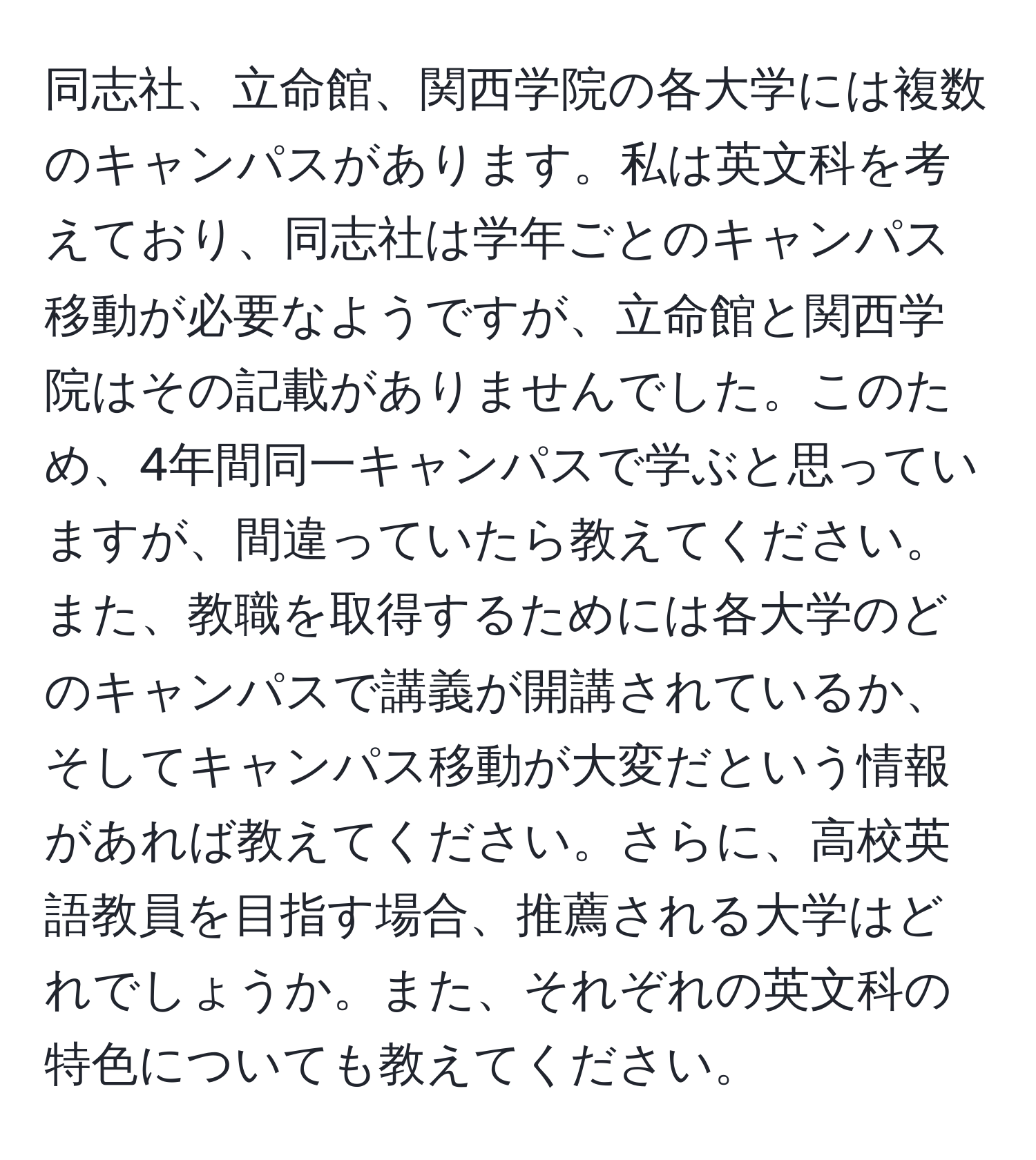 同志社、立命館、関西学院の各大学には複数のキャンパスがあります。私は英文科を考えており、同志社は学年ごとのキャンパス移動が必要なようですが、立命館と関西学院はその記載がありませんでした。このため、4年間同一キャンパスで学ぶと思っていますが、間違っていたら教えてください。また、教職を取得するためには各大学のどのキャンパスで講義が開講されているか、そしてキャンパス移動が大変だという情報があれば教えてください。さらに、高校英語教員を目指す場合、推薦される大学はどれでしょうか。また、それぞれの英文科の特色についても教えてください。