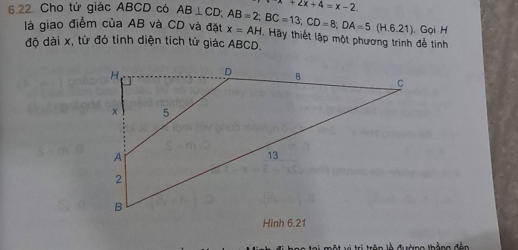 Cho tứ giác ABCD có
x+2x+4=x-2. 
6.21). Gọi H 
là giao điểm của AB và CD và đặt AB⊥ CD; AB=2; BC=13; CD=8; DA=5(H. x=AH. Hãy thiết lập một phương trình để tính 
độ dài x, từ đó tính diện tích tứ giác ABCD. 
l m ộ t vị trí trên lề đường thằng đến