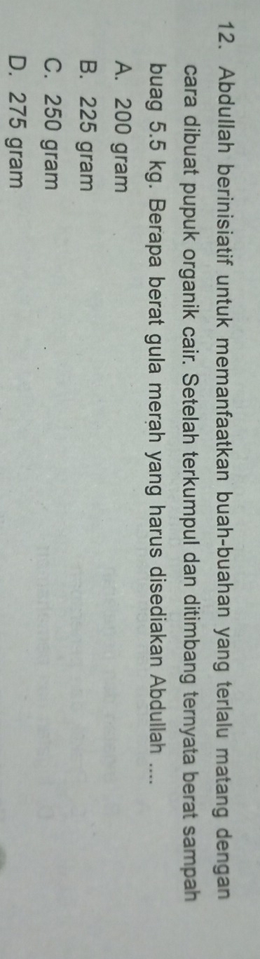 Abdullah berinisiatif untuk memanfaatkan buah-buahan yang terlalu matang dengan
cara dibuat pupuk organik cair. Setelah terkumpul dan ditimbang ternyata berat sampah
buag 5.5 kg. Berapa berat gula merah yang harus disediakan Abdullah ....
A. 200 gram
B. 225 gram
C. 250 gram
D. 275 gram