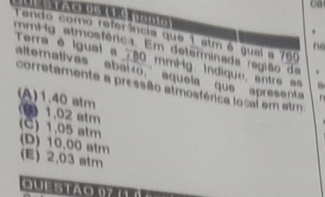 ca
Tendo como referência que 1 atm é gual a 760
ne
mmHg atmosférica. Em determinada região de 、
Terra é igual a 780 mmHg. Indique, entre e
altemativas abaião, aquela que apresent
corretamente a pressão atmosférica local em atm:
(A) 1.40 atm
( 1,02 atm
(C) 1,05 atm
(D) 10,00 atm
(E) 2,03 atm
QUESTAO 07