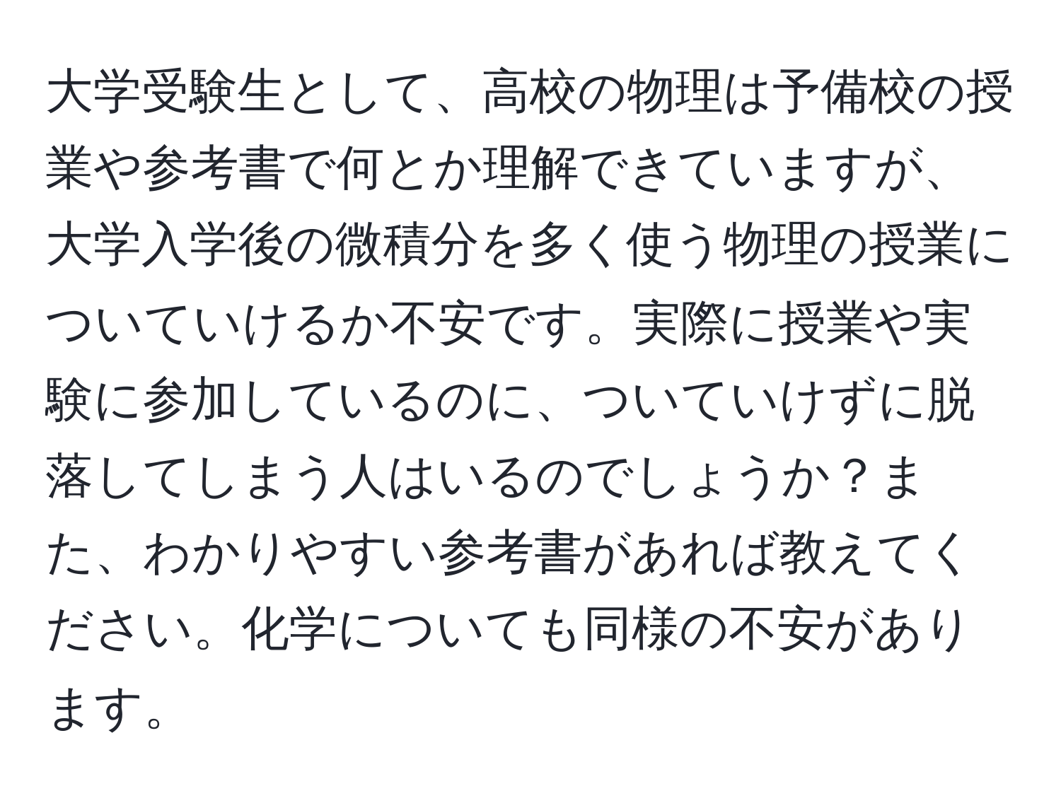 大学受験生として、高校の物理は予備校の授業や参考書で何とか理解できていますが、大学入学後の微積分を多く使う物理の授業についていけるか不安です。実際に授業や実験に参加しているのに、ついていけずに脱落してしまう人はいるのでしょうか？また、わかりやすい参考書があれば教えてください。化学についても同様の不安があります。