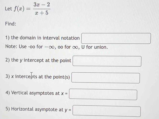 Let f(x)= (3x-2)/x+5 
Find: 
1) the domain in interval notation □ 
Note: Use -oo for —∞, oo for ∞, U for union. 
2) the y intercept at the point □
3) x intercepts at the point(s) □
4) Vertical asymptotes at x=□
5) Horizontal asymptote at y=□