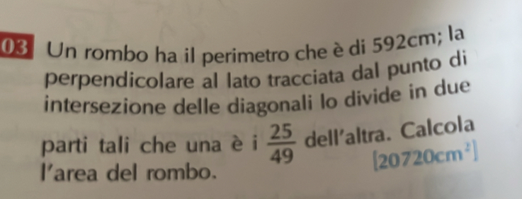 Un rombo ha il perimetro che è di 592cm; la 
perpendicolare al lato tracciata dal punto di 
intersezione delle diagonali lo divide in due 
parti tali che una è i  25/49  dell'altra. Calcola 
area del rombo.
[20720cm^2]