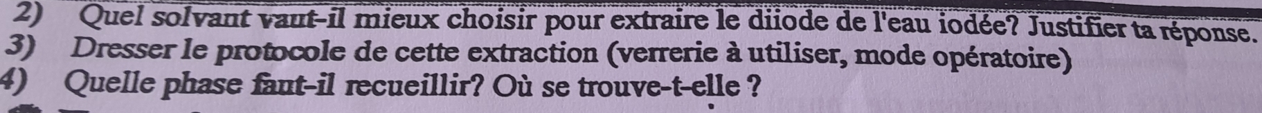 Quel solvant vaut-il mieux choisir pour extraire le diiode de l'eau iodée? Justifier ta réponse. 
3) Dresser le protocole de cette extraction (verrerie à utiliser, mode opératoire) 
4) Quelle phase faut-il recueillir? Où se trouve-t-elle ?