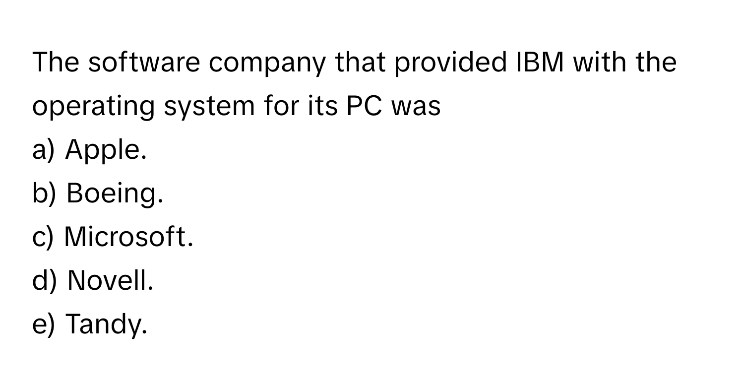 The software company that provided IBM with the operating system for its PC was
a) Apple.
b) Boeing.
c) Microsoft.
d) Novell.
e) Tandy.